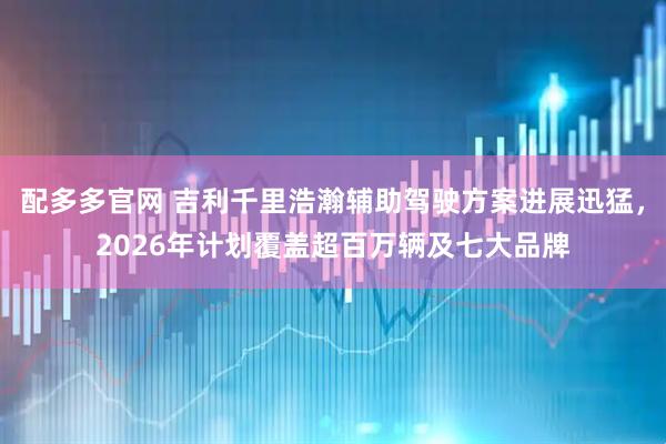 配多多官网 吉利千里浩瀚辅助驾驶方案进展迅猛，2026年计划覆盖超百万辆及七大品牌
