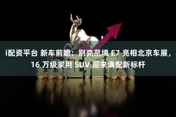 i配资平台 新车前瞻：别克至境 E7 亮相北京车展，16 万级家用 SUV 迎来满配新标杆