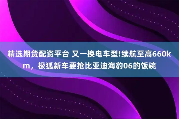 精选期货配资平台 又一换电车型!续航至高660km，极狐新车要抢比亚迪海豹06的饭碗