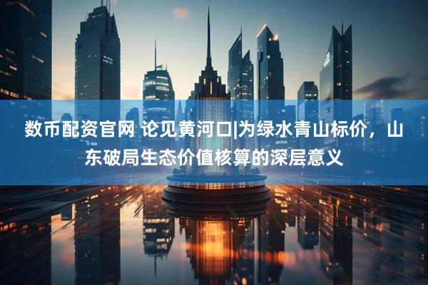 数币配资官网 论见黄河口|为绿水青山标价，山东破局生态价值核算的深层意义