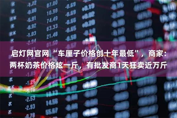 启灯网官网 “车厘子价格创十年最低”，商家：两杯奶茶价格炫一斤，有批发商1天狂卖近万斤