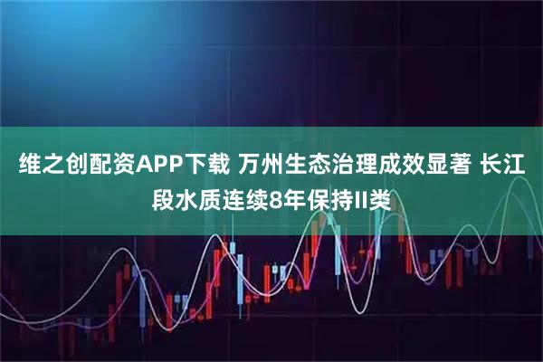 维之创配资APP下载 万州生态治理成效显著 长江段水质连续8年保持II类