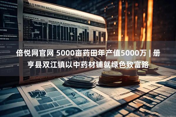 倍悦网官网 5000亩药田年产值5000万 | 册亨县双江镇以中药材铺就绿色致富路