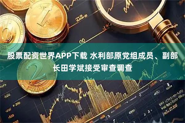 股票配资世界APP下载 水利部原党组成员、副部长田学斌接受审查调查