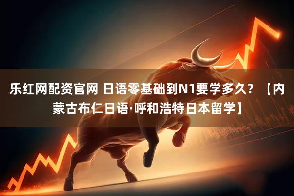 乐红网配资官网 日语零基础到N1要学多久？【内蒙古布仁日语·呼和浩特日本留学】