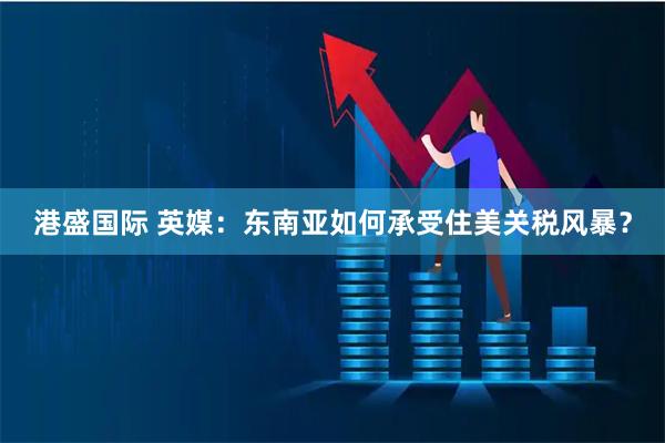 港盛国际 英媒：东南亚如何承受住美关税风暴？