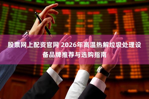股票网上配资官网 2026年高温热解垃圾处理设备品牌推荐与选购指南