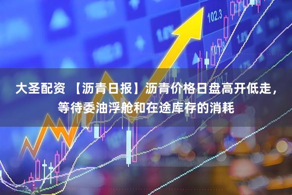 大圣配资 【沥青日报】沥青价格日盘高开低走，等待委油浮舱和在途库存的消耗