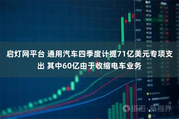 启灯网平台 通用汽车四季度计提71亿美元专项支出 其中60亿由于收缩电车业务