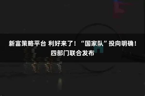 新富策略平台 利好来了！“国家队”投向明确！四部门联合发布