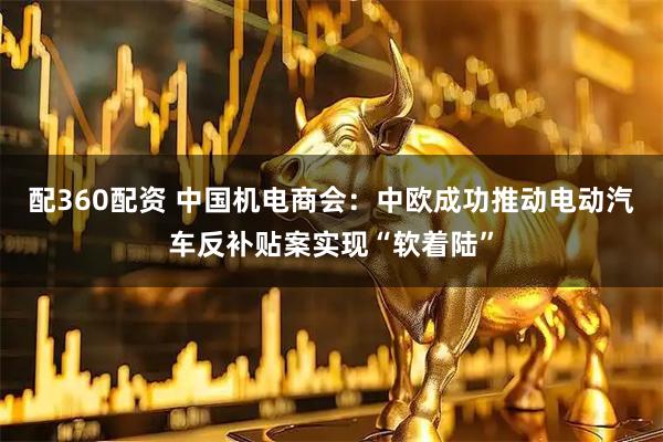 配360配资 中国机电商会：中欧成功推动电动汽车反补贴案实现“软着陆”