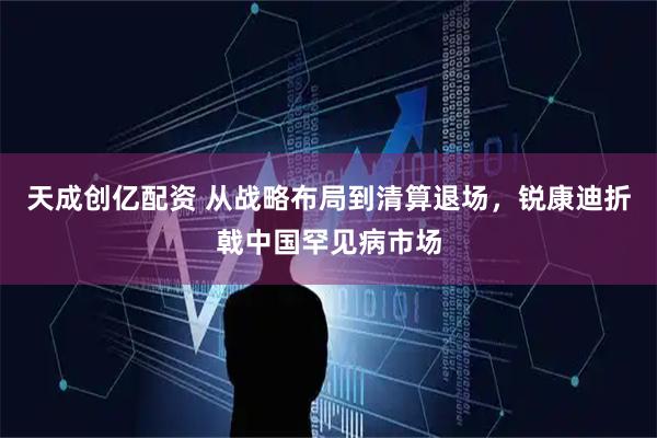天成创亿配资 从战略布局到清算退场，锐康迪折戟中国罕见病市场