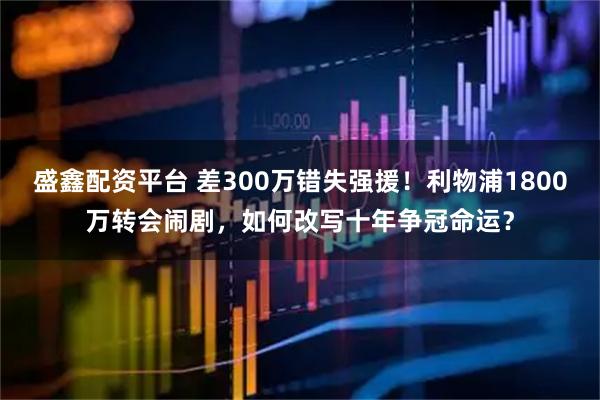 盛鑫配资平台 差300万错失强援！利物浦1800万转会闹剧，如何改写十年争冠命运？