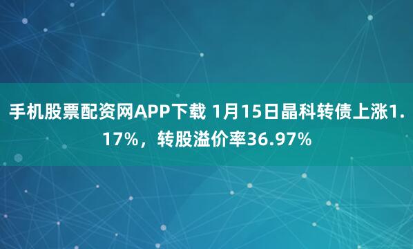 手机股票配资网APP下载 1月15日晶科转债上涨1.17%，转股溢价率36.97%
