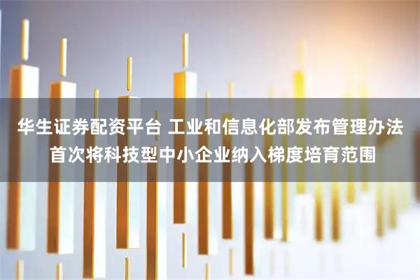 华生证券配资平台 工业和信息化部发布管理办法 首次将科技型中小企业纳入梯度培育范围