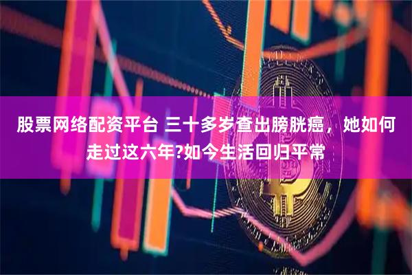 股票网络配资平台 三十多岁查出膀胱癌，她如何走过这六年?如今生活回归平常