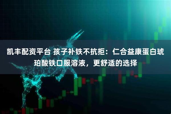 凯丰配资平台 孩子补铁不抗拒：仁合益康蛋白琥珀酸铁口服溶液，更舒适的选择