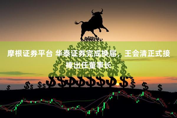 摩根证券平台 华泰证券完成换届，王会清正式接棒出任董事长
