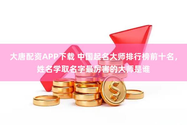 大唐配资APP下载 中国起名大师排行榜前十名，姓名学取名字最厉害的大师是谁