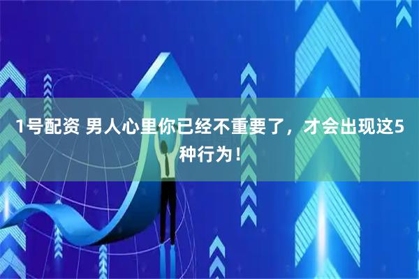 1号配资 男人心里你已经不重要了，才会出现这5种行为！