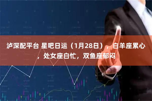 泸深配平台 星吧日运（1月28日），白羊座累心，处女座白忙，双鱼座郁闷