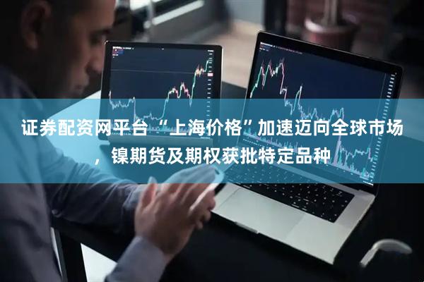 证券配资网平台 “上海价格”加速迈向全球市场，镍期货及期权获批特定品种