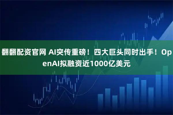 翻翻配资官网 AI突传重磅！四大巨头同时出手！OpenAI拟融资近1000亿美元