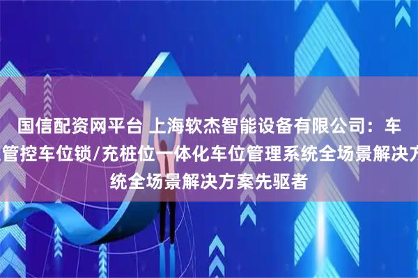国信配资网平台 上海软杰智能设备有限公司：车位锁/泊位管控车位锁/充桩位一体化车位管理系统全场景解决方案先驱者