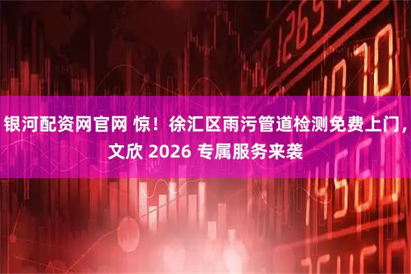 银河配资网官网 惊！徐汇区雨污管道检测免费上门，文欣 2026 专属服务来袭