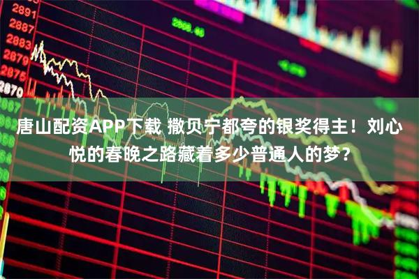 唐山配资APP下载 撒贝宁都夸的银奖得主！刘心悦的春晚之路藏着多少普通人的梦？