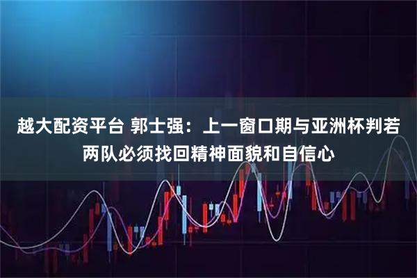 越大配资平台 郭士强：上一窗口期与亚洲杯判若两队必须找回精神面貌和自信心