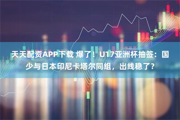 天天配资APP下载 爆了！U17亚洲杯抽签：国少与日本印尼卡塔尔同组，出线稳了？
