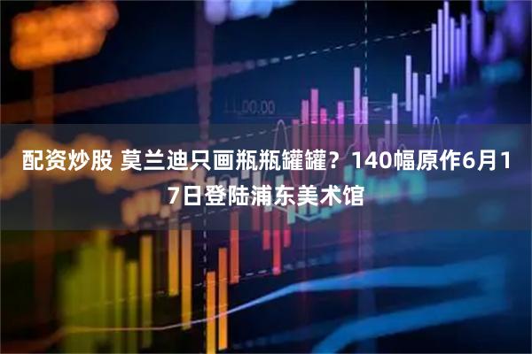 配资炒股 莫兰迪只画瓶瓶罐罐？140幅原作6月17日登陆浦东美术馆