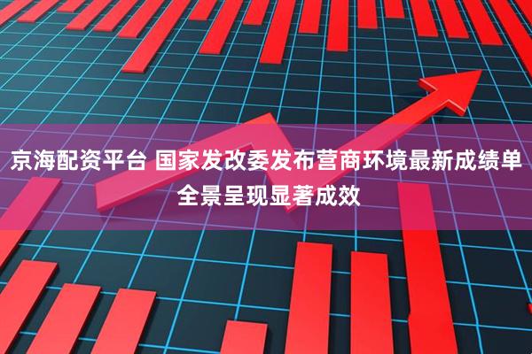 京海配资平台 国家发改委发布营商环境最新成绩单 全景呈现显著成效