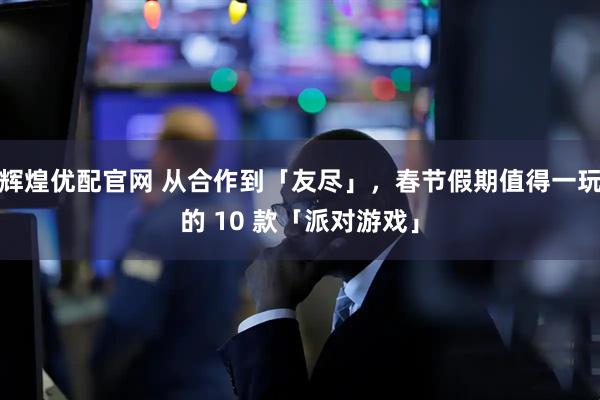 辉煌优配官网 从合作到「友尽」，春节假期值得一玩的 10 款「派对游戏」